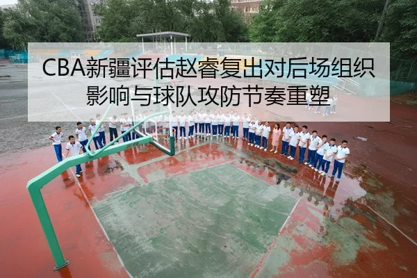 CBA新疆评估赵睿复出对后场组织影响与球队攻防节奏重塑