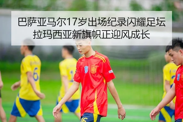 巴萨亚马尔17岁出场纪录闪耀足坛拉玛西亚新旗帜正迎风成长