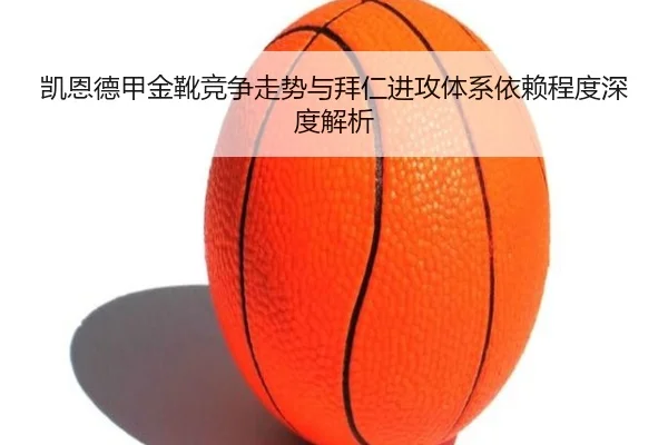 凯恩德甲金靴竞争走势与拜仁进攻体系依赖程度深度解析