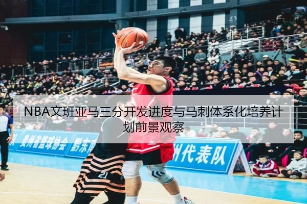 NBA文班亚马三分开发进度与马刺体系化培养计划前景观察