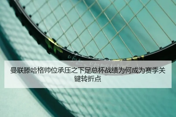 曼联滕哈格帅位承压之下足总杯战绩为何成为赛季关键转折点