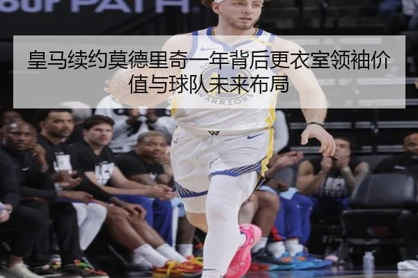 皇马续约莫德里奇一年背后更衣室领袖价值与球队未来布局