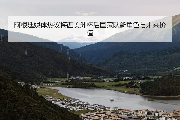 阿根廷媒体热议梅西美洲杯后国家队新角色与未来价值