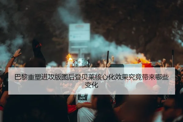 巴黎重塑进攻版图后登贝莱核心化效果究竟带来哪些变化