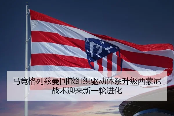 马竞格列兹曼回撤组织驱动体系升级西蒙尼战术迎来新一轮进化
