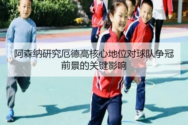 阿森纳研究厄德高核心地位对球队争冠前景的关键影响