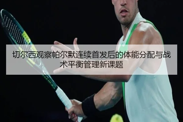 切尔西观察帕尔默连续首发后的体能分配与战术平衡管理新课题