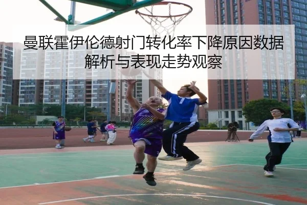曼联霍伊伦德射门转化率下降原因数据解析与表现走势观察