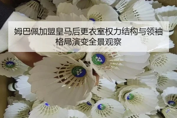 姆巴佩加盟皇马后更衣室权力结构与领袖格局演变全景观察