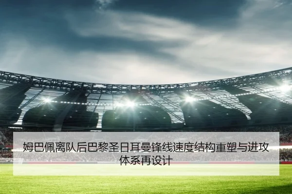 姆巴佩离队后巴黎圣日耳曼锋线速度结构重塑与进攻体系再设计