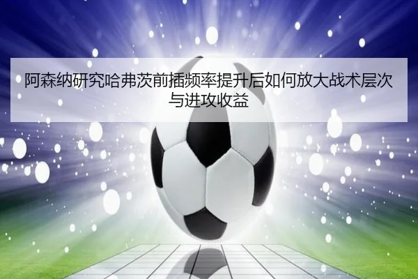 阿森纳研究哈弗茨前插频率提升后如何放大战术层次与进攻收益